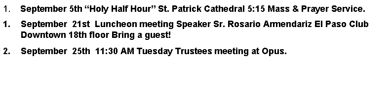 Text Box: 1.    September 5th Holy Half Hour St. Patrick Cathedral 5:15 Mass & Prayer Service.September  21st  Luncheon meeting Speaker Sr. Rosario Armendariz El Paso Club Downtown 18th floor Bring a guest!September  25th  11:30 AM Tuesday Trustees meeting at Opus.         