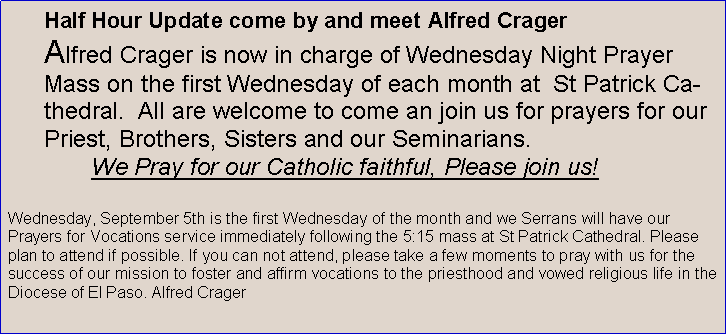 Text Box: Half Hour Update come by and meet Alfred CragerAlfred Crager is now in charge of Wednesday Night Prayer Mass on the first Wednesday of each month at  St Patrick Cathedral.  All are welcome to come an join us for prayers for our Priest, Brothers, Sisters and our Seminarians.        We Pray for our Catholic faithful, Please join us!Wednesday, September 5th is the first Wednesday of the month and we Serrans will have our Prayers for Vocations service immediately following the 5:15 mass at St Patrick Cathedral. Please plan to attend if possible. If you can not attend, please take a few moments to pray with us for the success of our mission to foster and affirm vocations to the priesthood and vowed religious life in the Diocese of El Paso. Alfred Crager