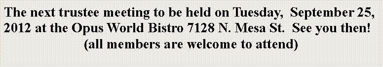 Text Box: The next trustee meeting to be held on Tuesday,  September 25, 2012 at the Opus World Bistro 7128 N. Mesa St.  See you then!(all members are welcome to attend)