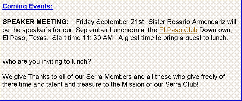 Text Box: Coming Events:   SPEAKER MEETING:    Friday September 21st  Sister Rosario Armendariz will be the speakers for our  September Luncheon at the El Paso Club Downtown, El Paso, Texas.  Start time 11: 30 AM.  A great time to bring a guest to lunch. Who are you inviting to lunch?  We give Thanks to all of our Serra Members and all those who give freely of there time and talent and treasure to the Mission of our Serra Club!