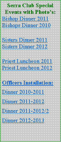 Text Box: Serra Club Special Events with Photos:Bishop Dinner 2011 Bishops Dinner 2010Sisters Dinner 2011 Sisters Dinner 2012Priest Luncheon 2011 Priest Luncheon 2012Officers Installation:Dinner 2010-2011Dinner 2011-2012 Dinner 2011-2012/2Dinner 2012-2013