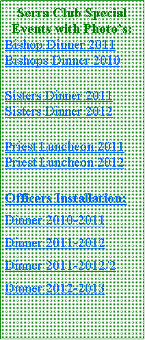 Text Box: Serra Club Special Events with Photo�s:Bishop Dinner 2011 Bishops Dinner 2010Sisters Dinner 2011 Sisters Dinner 2012Priest Luncheon 2011 Priest Luncheon 2012Officers Installation:Dinner 2010-2011Dinner 2011-2012 Dinner 2011-2012/2Dinner 2012-2013