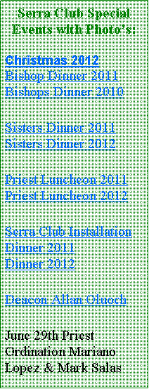 Text Box: Serra Club Special Events with Photos:Christmas 2012Bishop Dinner 2011 Bishops Dinner 2010Sisters Dinner 2011 Sisters Dinner 2012Priest Luncheon 2011 Priest Luncheon 2012Serra Club Installation Dinner 2011         Dinner 2012Deacon Allan OluochJune 29th Priest Ordination Mariano Lopez & Mark Salas